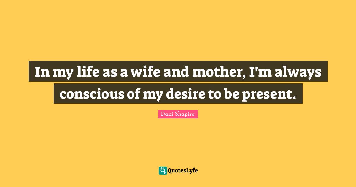 In my life as a wife and mother, I'm always conscious of my desire to be present.