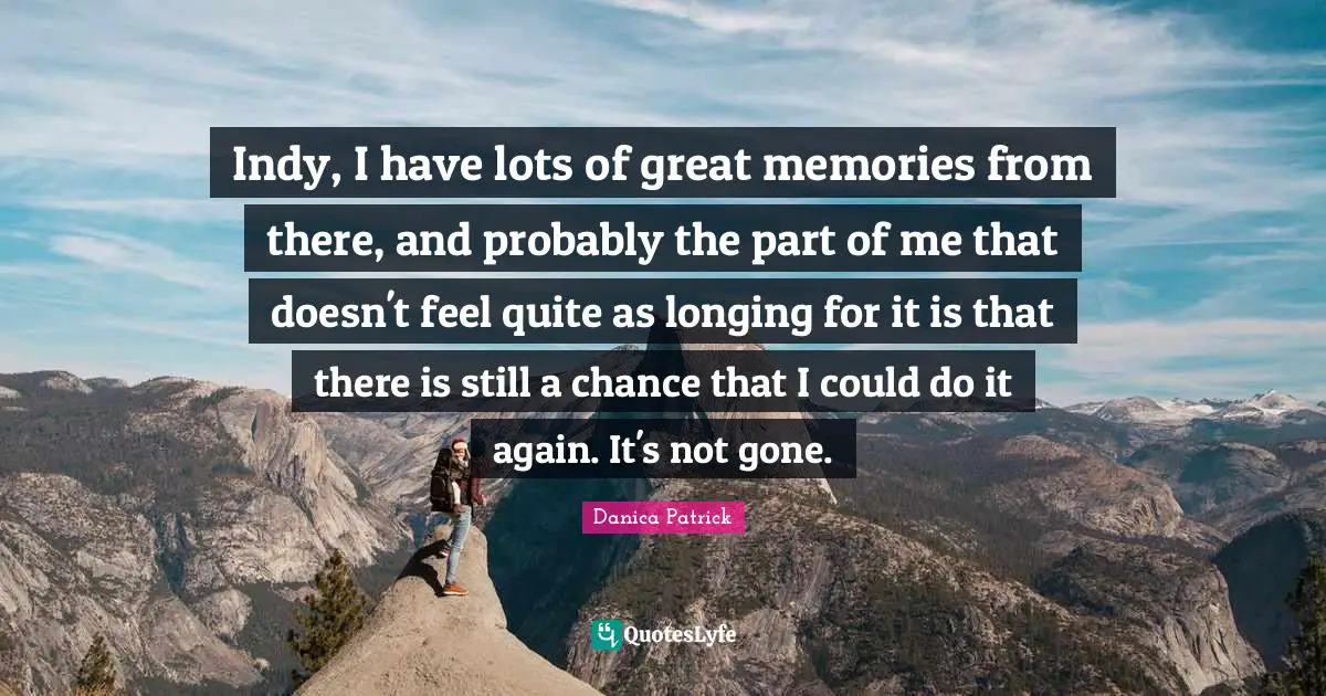 Indy, I have lots of great memories from there, and probably the part of me that doesn't feel quite as longing for it is that there is still a chance that I could do it again. It's not gone.