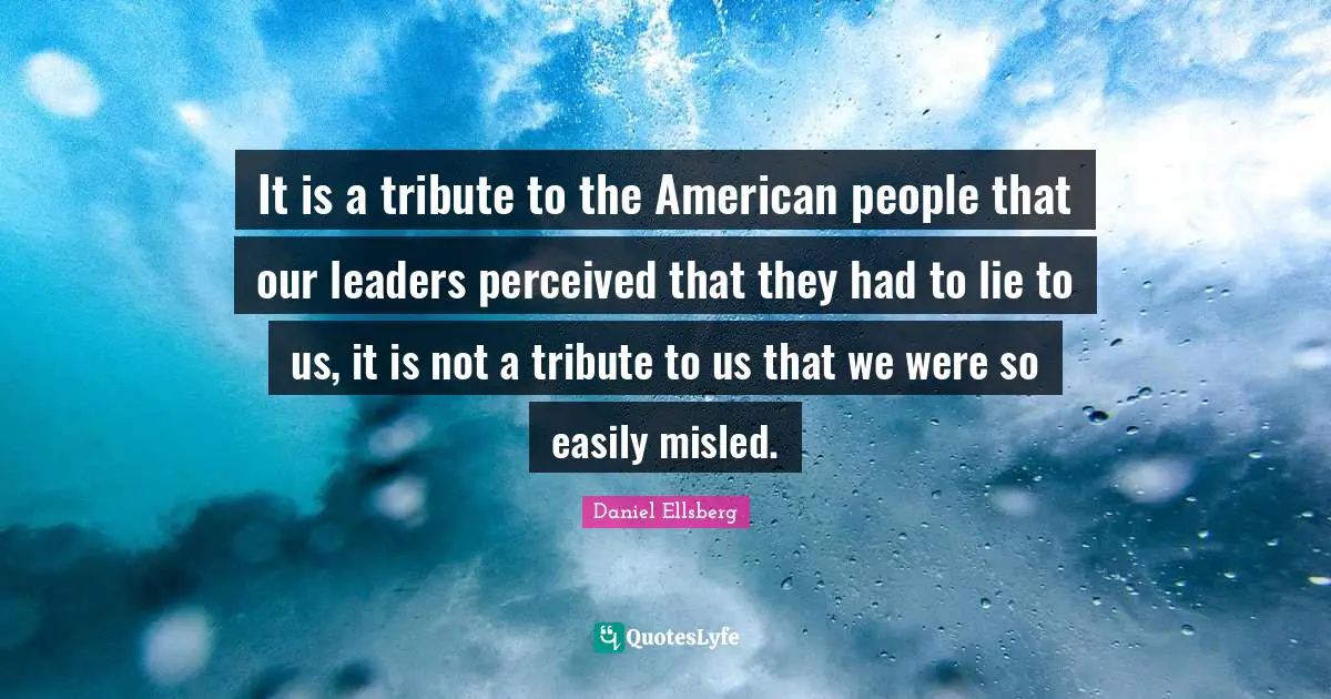 It is a tribute to the American people that our leaders perceived that they had to lie to us, it is not a tribute to us that we were so easily misled.