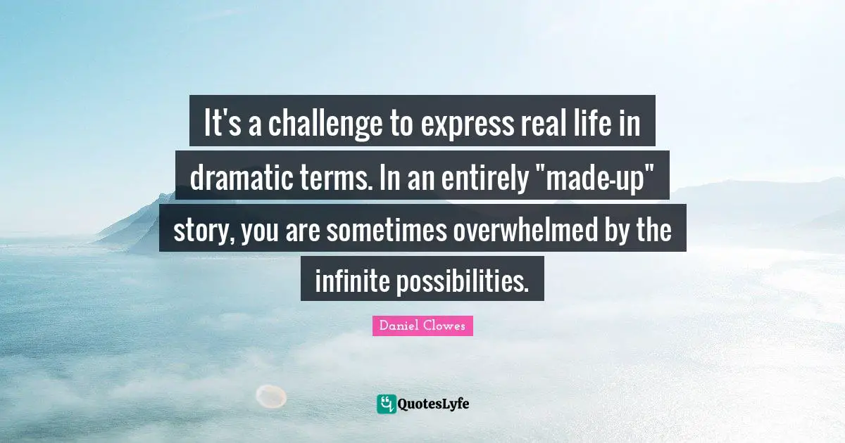 It's a challenge to express real life in dramatic terms. In an entirely "made-up" story, you are sometimes overwhelmed by the infinite possibilities.