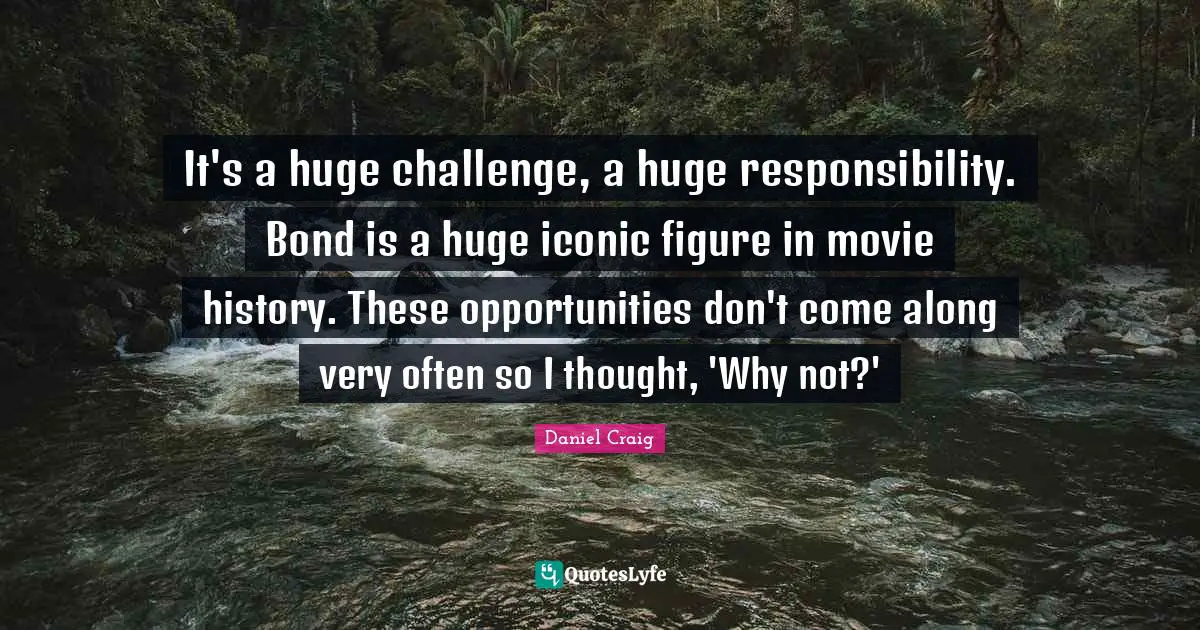 It's a huge challenge, a huge responsibility. Bond is a huge iconic figure in movie history. These opportunities don't come along very often so I thought, 'Why not?'