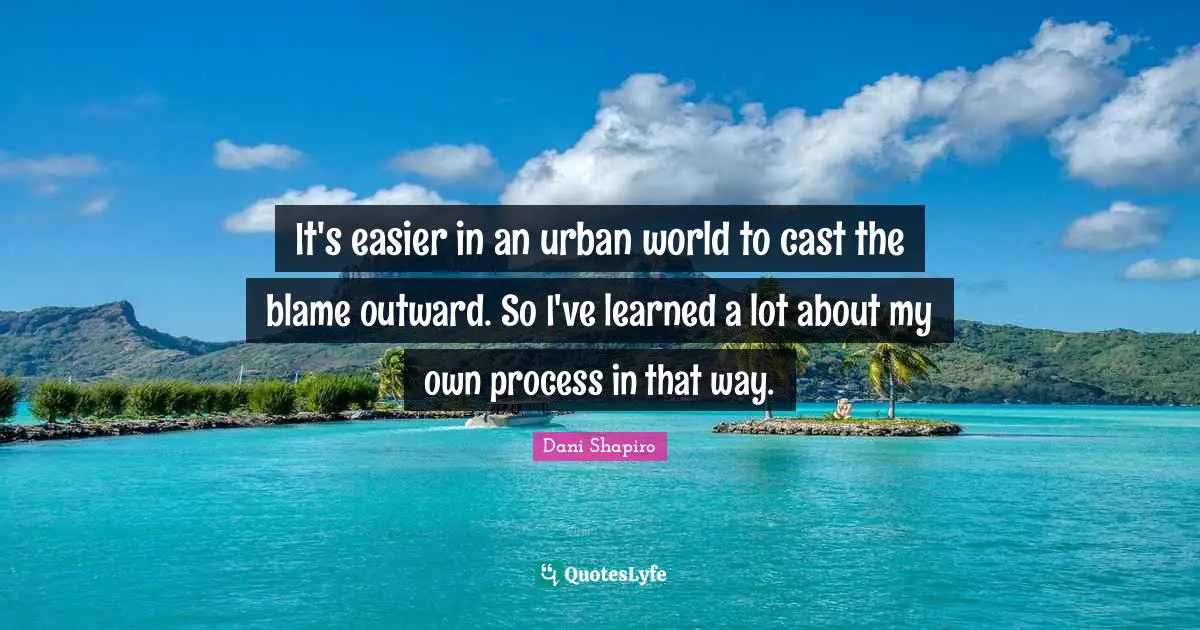 It's easier in an urban world to cast the blame outward. So I've learned a lot about my own process in that way.