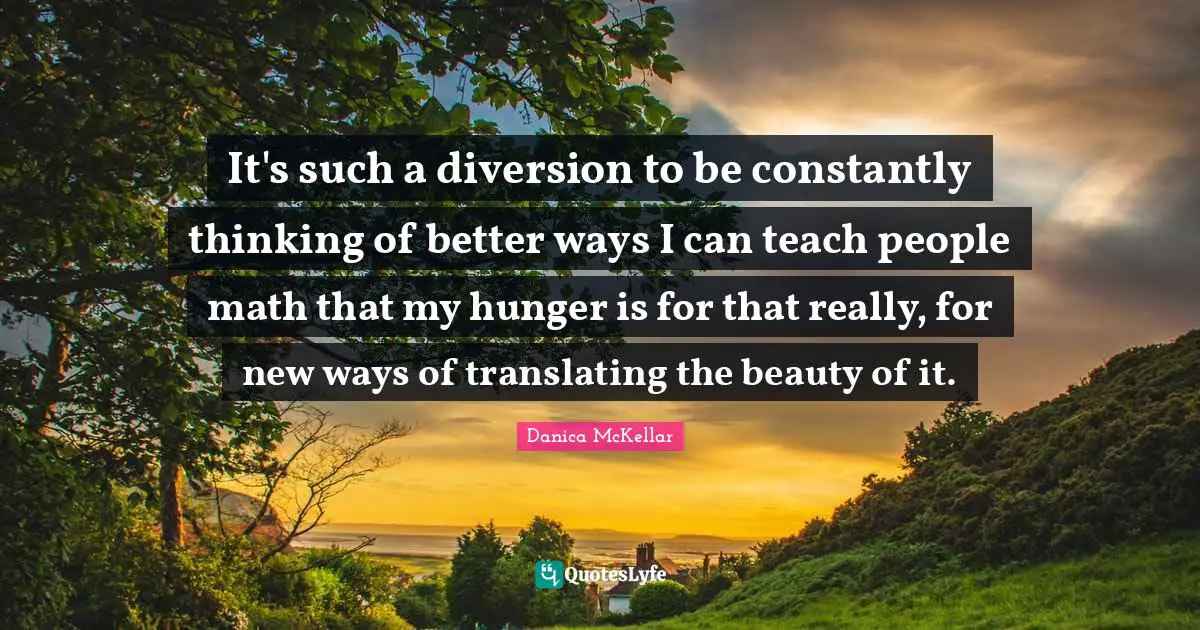 It's such a diversion to be constantly thinking of better ways I can teach people math that my hunger is for that really, for new ways of translating the beauty of it.