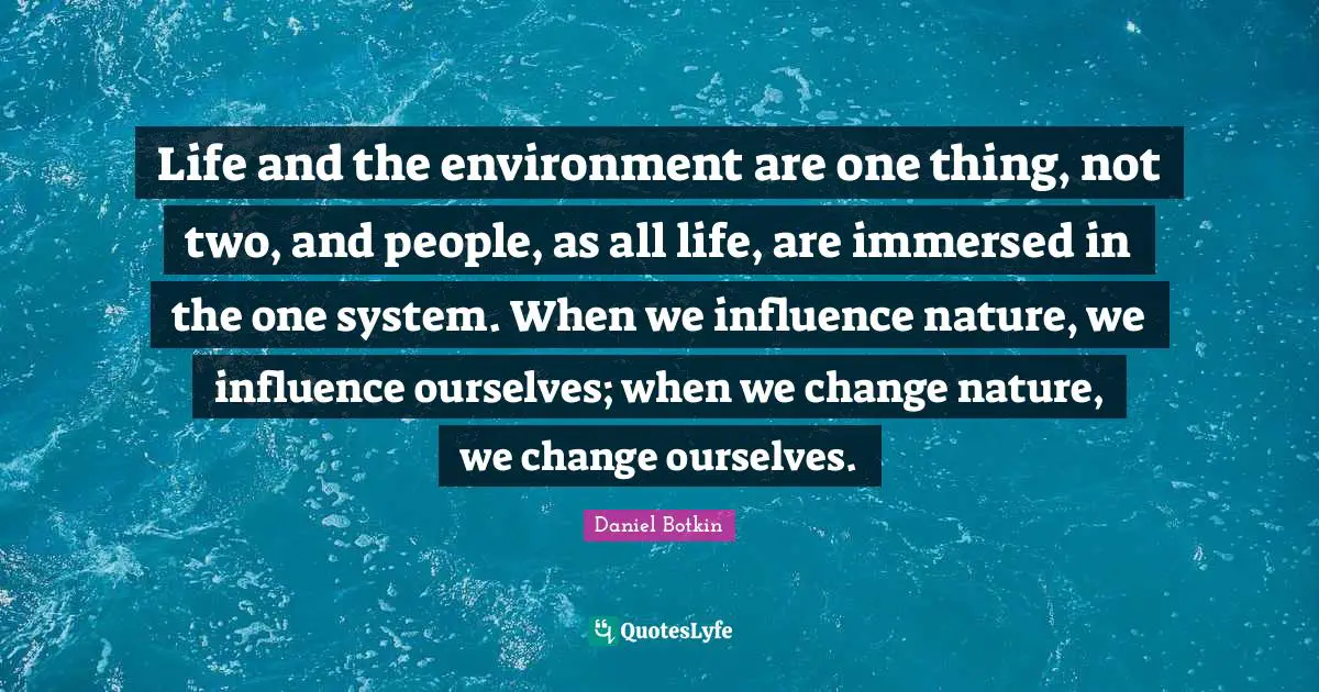 Life and the environment are one thing, not two, and people, as all life, are immersed in the one system. When we influence nature, we influence ourselves; when we change nature, we change ourselves.
