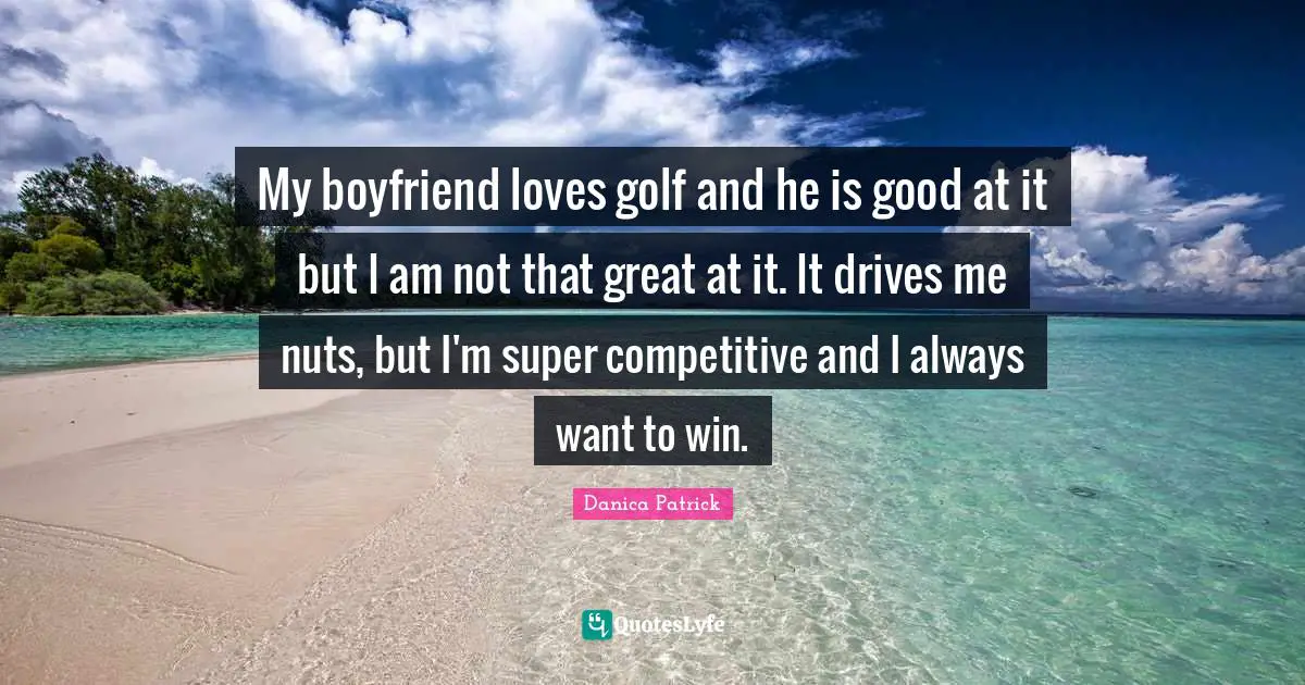 My boyfriend loves golf and he is good at it but I am not that great at it. It drives me nuts, but I'm super competitive and I always want to win.