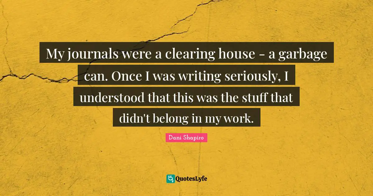 My journals were a clearing house - a garbage can. Once I was writing seriously, I understood that this was the stuff that didn't belong in my work.