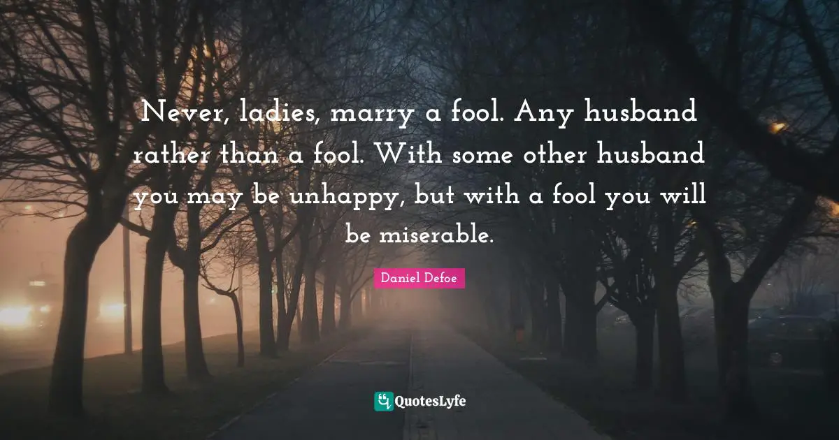 Never, ladies, marry a fool. Any husband rather than a fool. With some other husband you may be unhappy, but with a fool you will be miserable.