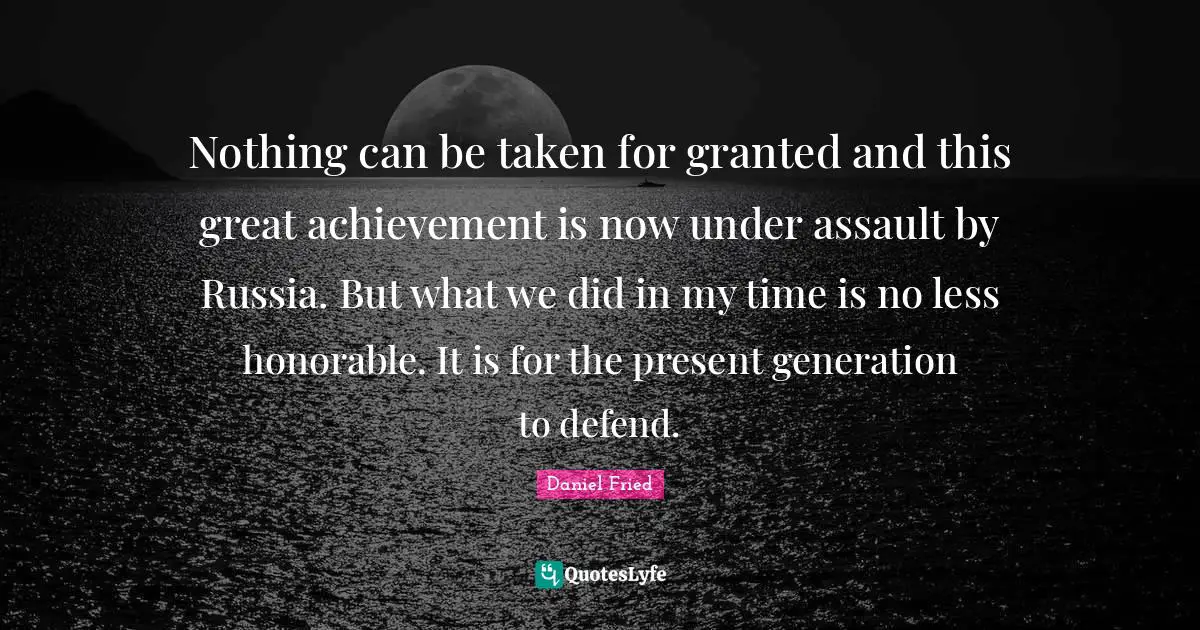 Nothing can be taken for granted and this great achievement is now under assault by Russia. But what we did in my time is no less honorable. It is for the present generation to defend.
