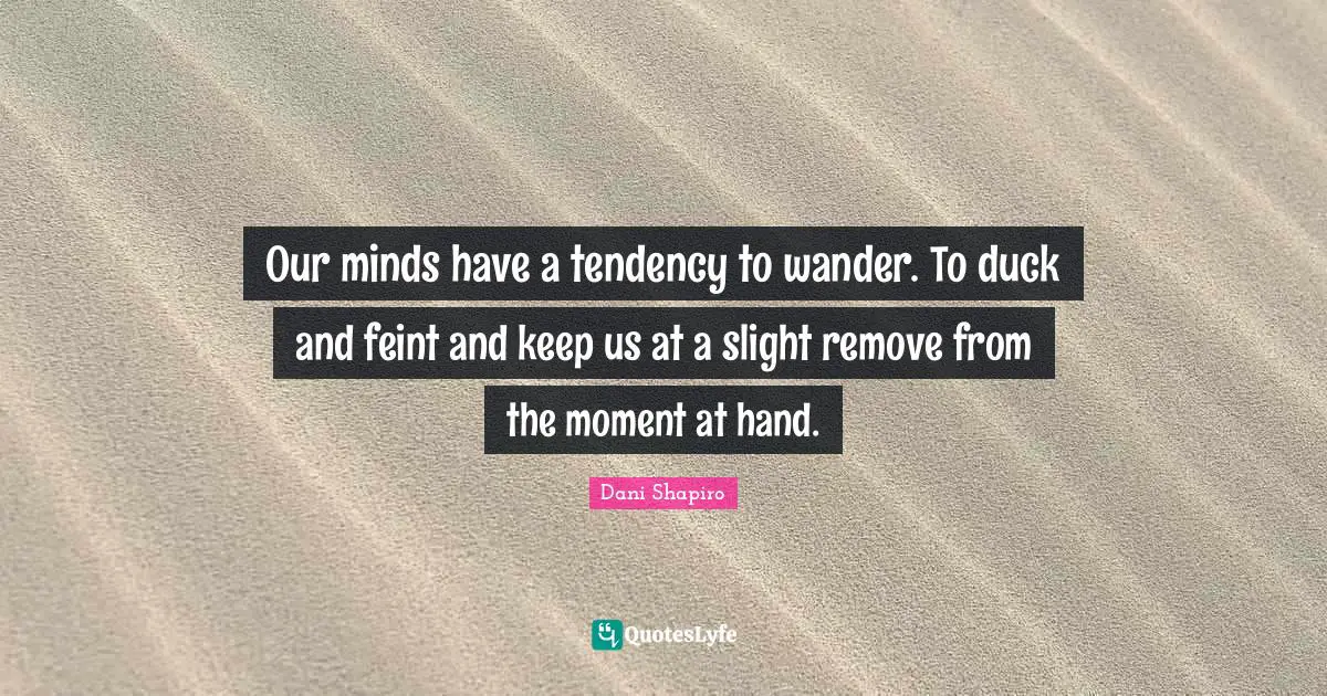 Our minds have a tendency to wander. To duck and feint and keep us at a slight remove from the moment at hand.