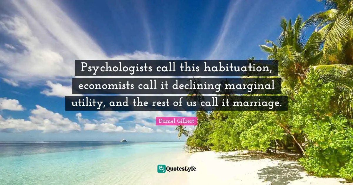 Daniel Gilbert Quotes: "Psychologists call this habituation, economists call it declining marginal utility, and the rest of us call it marriage."