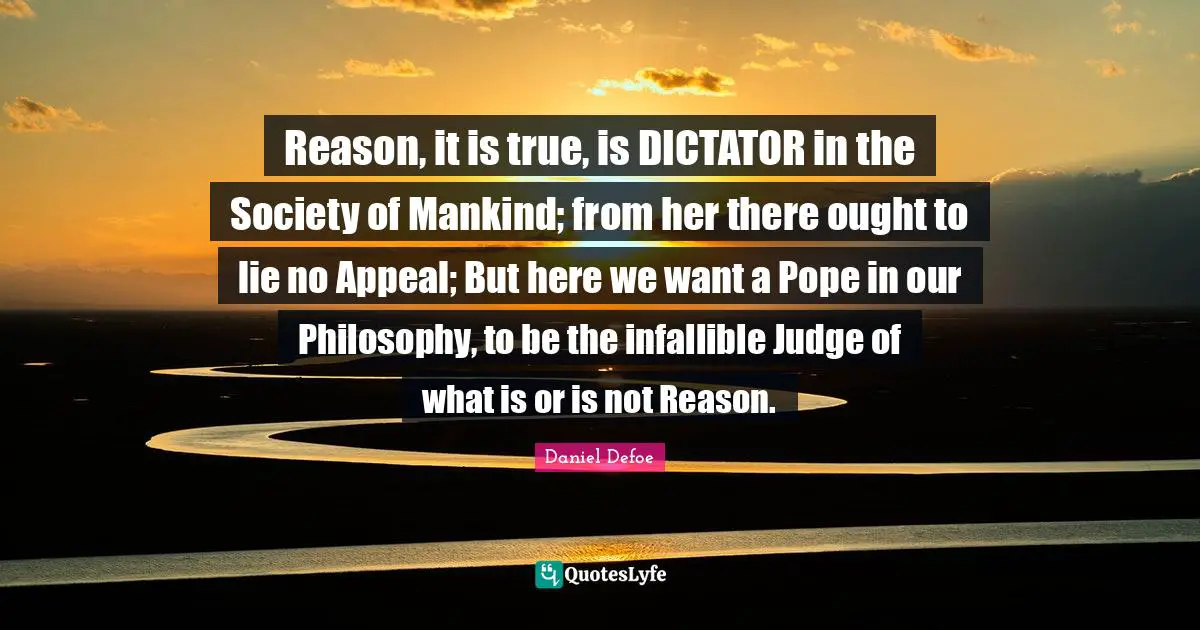 Reason, it is true, is DICTATOR in the Society of Mankind; from her there ought to lie no Appeal; But here we want a Pope in our Philosophy, to be the infallible Judge of what is or is not Reason.