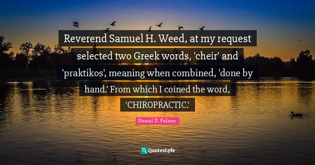 Request Quotes: "Reverend Samuel H. Weed, at my request selected two Greek words, 'cheir' and 'praktikos', meaning when combined, 'done by hand.' From which I coined the word, 'CHIROPRACTIC.'"