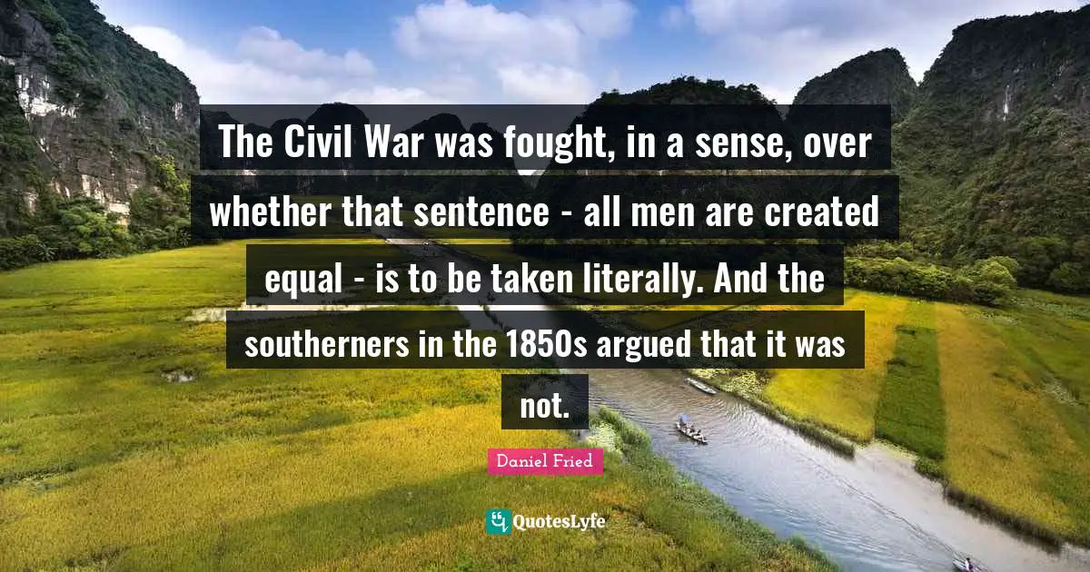 The Civil War was fought, in a sense, over whether that sentence - all men are created equal - is to be taken literally. And the southerners in the 1850s argued that it was not.