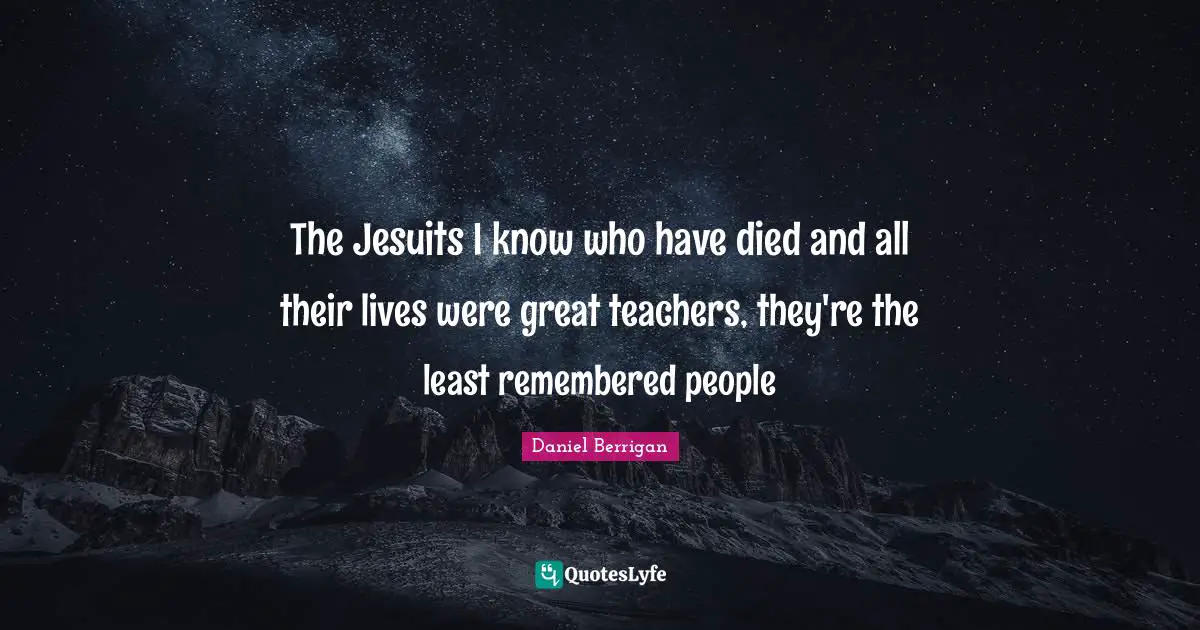 The Jesuits I know who have died and all their lives were great teachers, they're the least remembered people