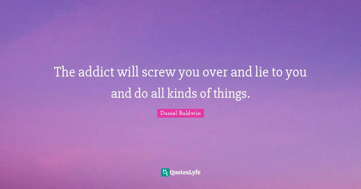 The addict will screw you over and lie to you and do all kinds of things.