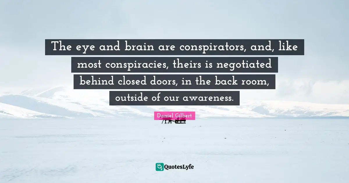 Daniel Gilbert Quotes: "The eye and brain are conspirators, and, like most conspiracies, theirs is negotiated behind closed doors, in the back room, outside of our awareness."