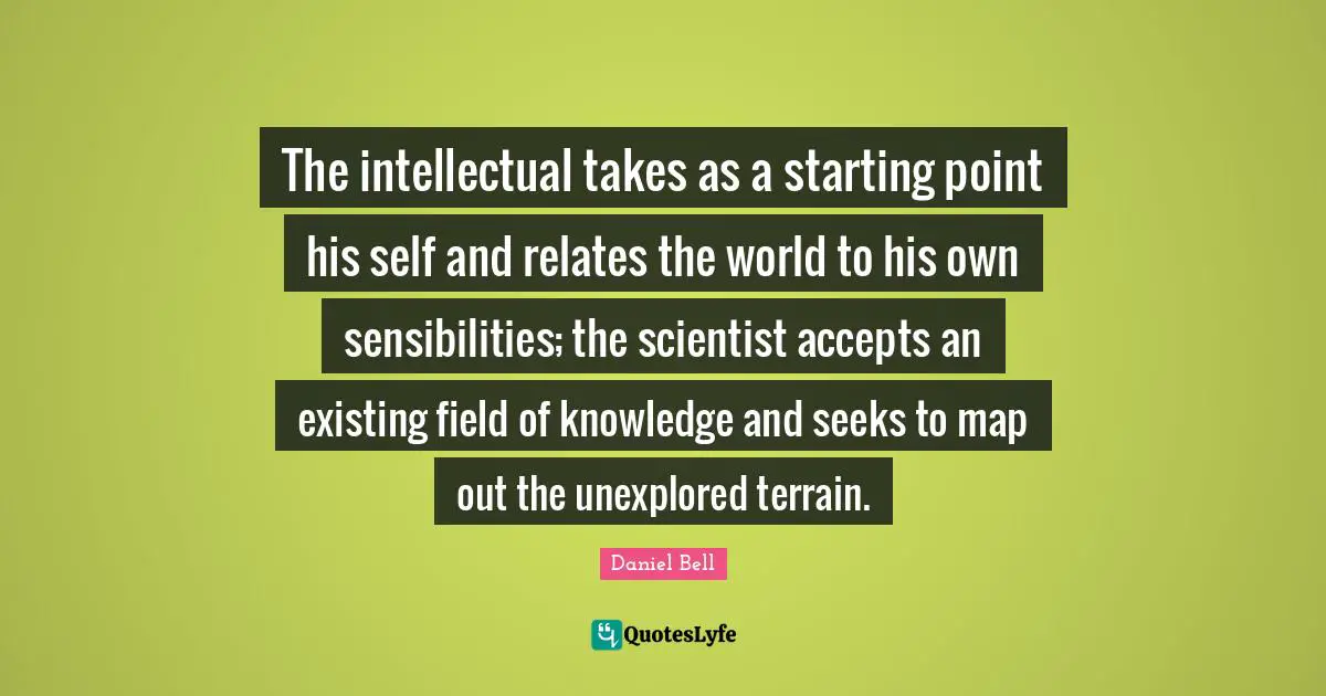 Daniel Bell Quotes: "The intellectual takes as a starting point his self and relates the world to his own sensibilities; the scientist accepts an existing field of knowledge and seeks to map out the unexplored terrain."