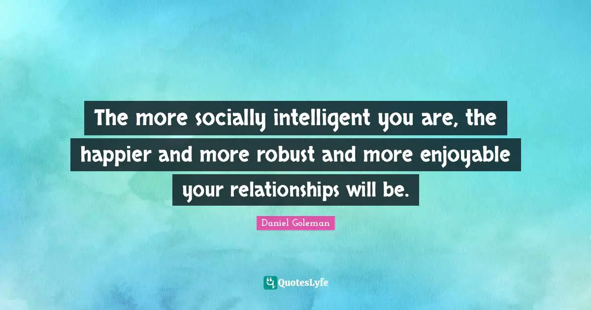 The more socially intelligent you are, the happier and more robust and more enjoyable your relationships will be.