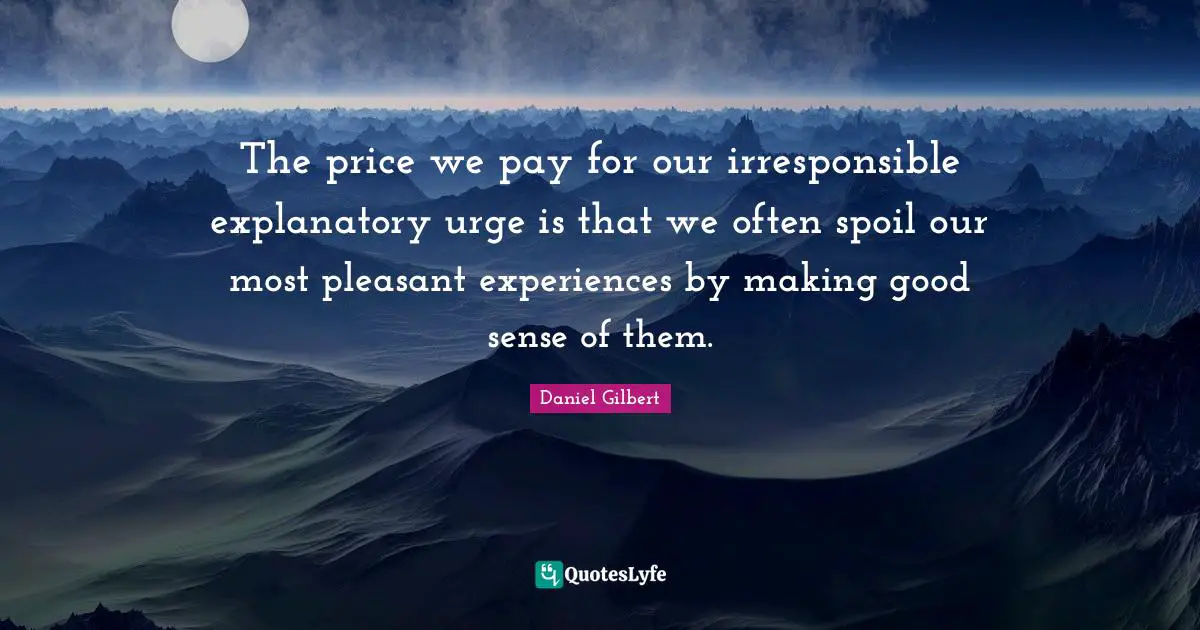 Daniel Gilbert Quotes: "The price we pay for our irresponsible explanatory urge is that we often spoil our most pleasant experiences by making good sense of them."