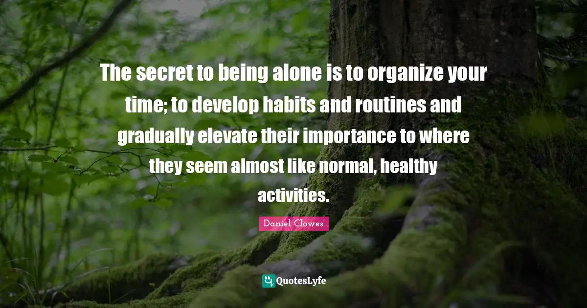 The secret to being alone is to organize your time; to develop habits and routines and gradually elevate their importance to where they seem almost like normal, healthy activities.