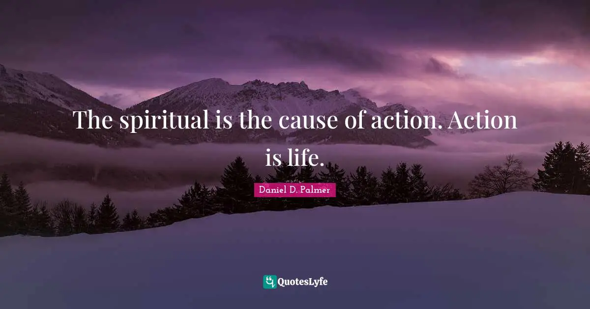 The spiritual is the cause of action. Action is life.