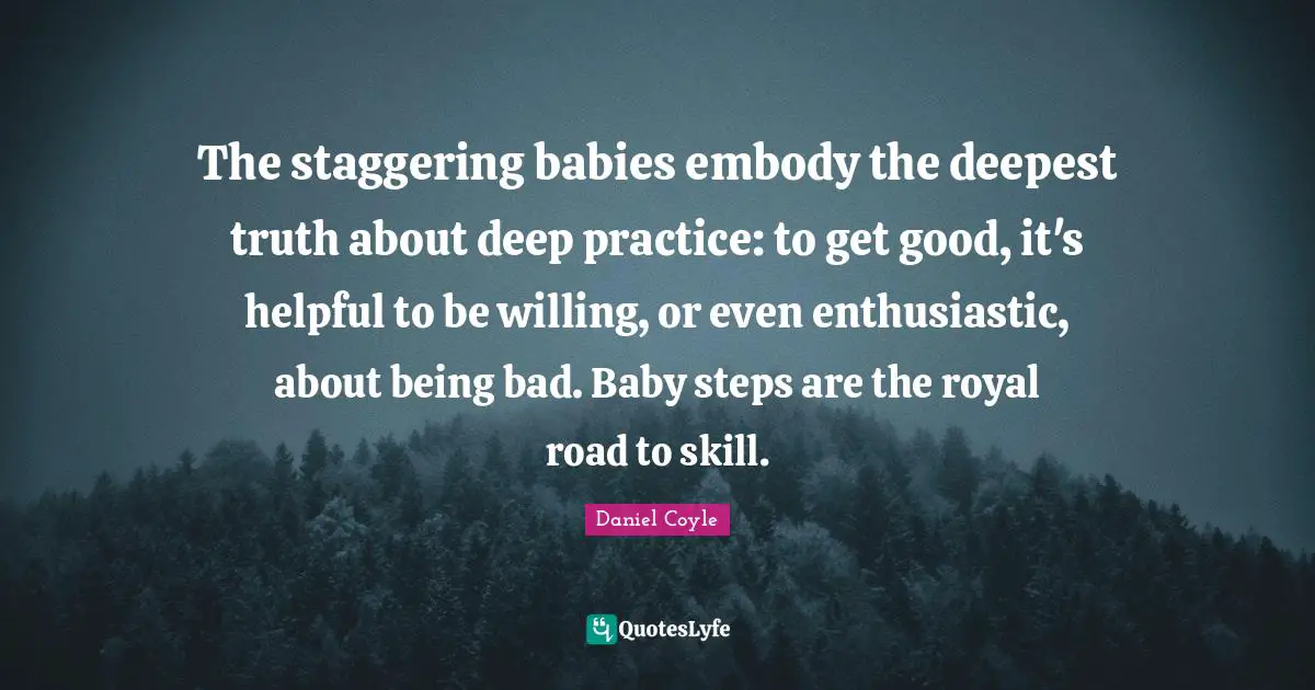 The staggering babies embody the deepest truth about deep practice: to get good, it's helpful to be willing, or even enthusiastic, about being bad. Baby steps are the royal road to skill.