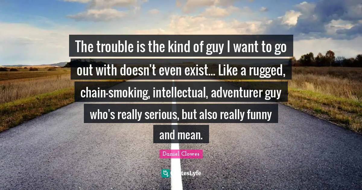The trouble is the kind of guy I want to go out with doesn't even exist... Like a rugged, chain-smoking, intellectual, adventurer guy who's really serious, but also really funny and mean.