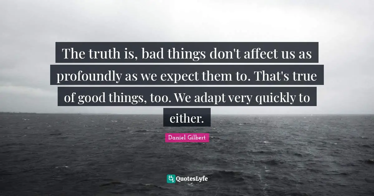 Daniel Gilbert Quotes: "The truth is, bad things don't affect us as profoundly as we expect them to. That's true of good things, too. We adapt very quickly to either."