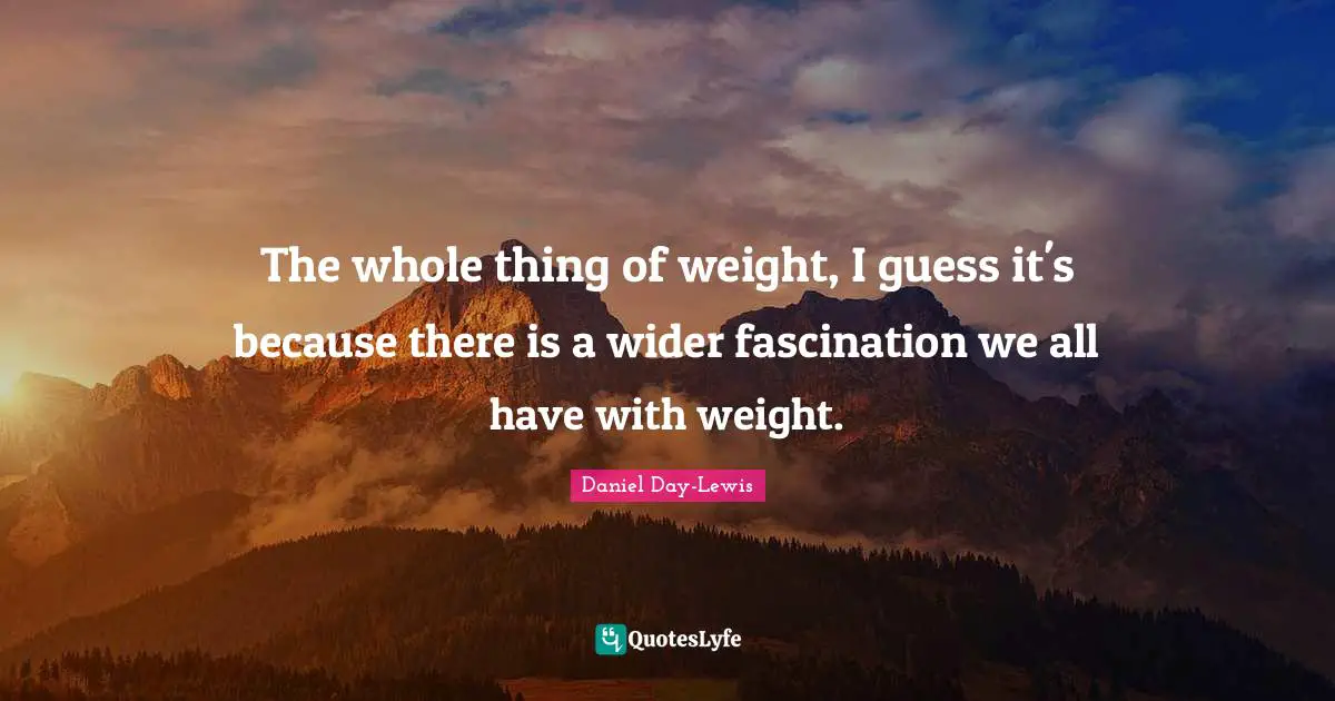 The whole thing of weight, I guess it's because there is a wider fascination we all have with weight.