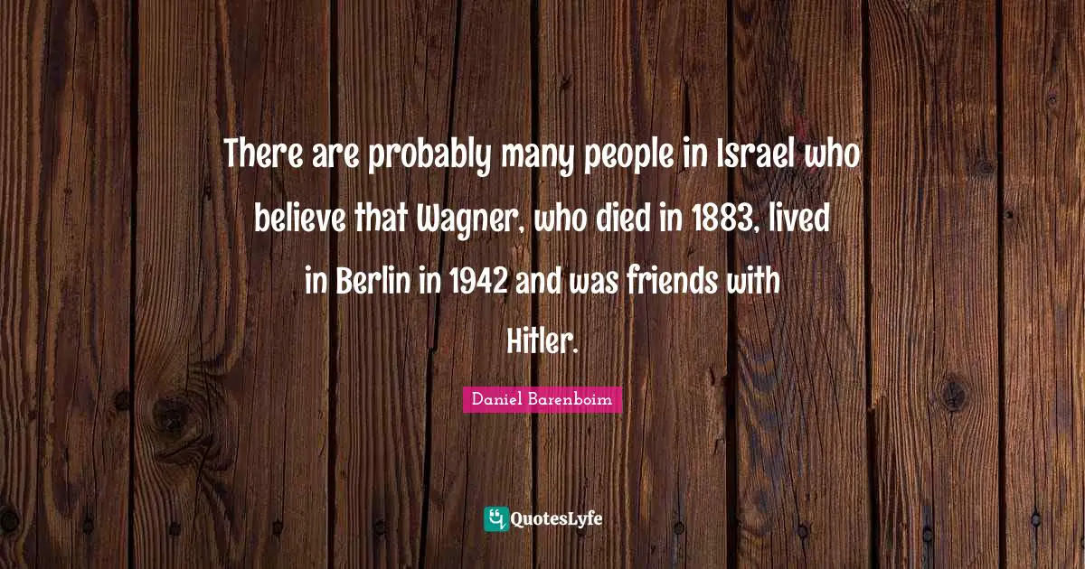 Daniel Barenboim Quotes: "There are probably many people in Israel who believe that Wagner, who died in 1883, lived in Berlin in 1942 and was friends with Hitler."