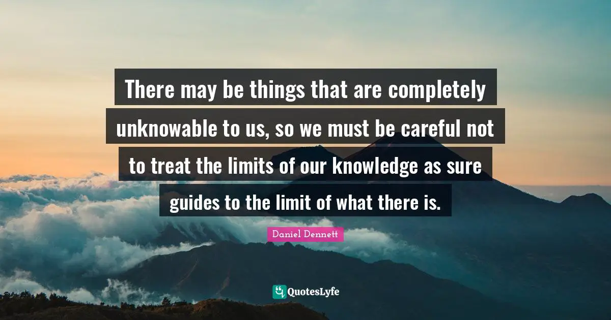 Careful Quotes: "There may be things that are completely unknowable to us, so we must be careful not to treat the limits of our knowledge as sure guides to the limit of what there is."