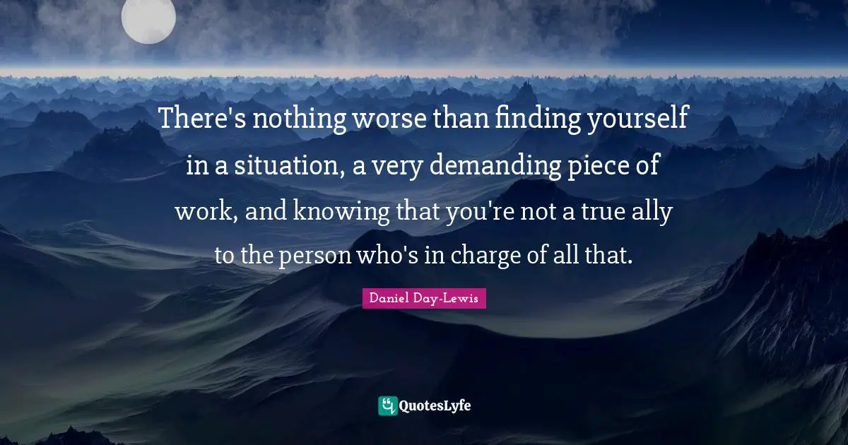 There's nothing worse than finding yourself in a situation, a very demanding piece of work, and knowing that you're not a true ally to the person who's in charge of all that.