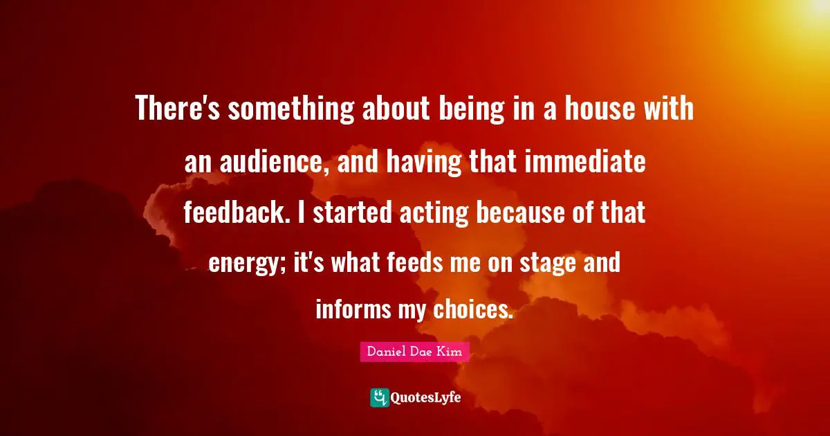 There's something about being in a house with an audience, and having that immediate feedback. I started acting because of that energy; it's what feeds me on stage and informs my choices.