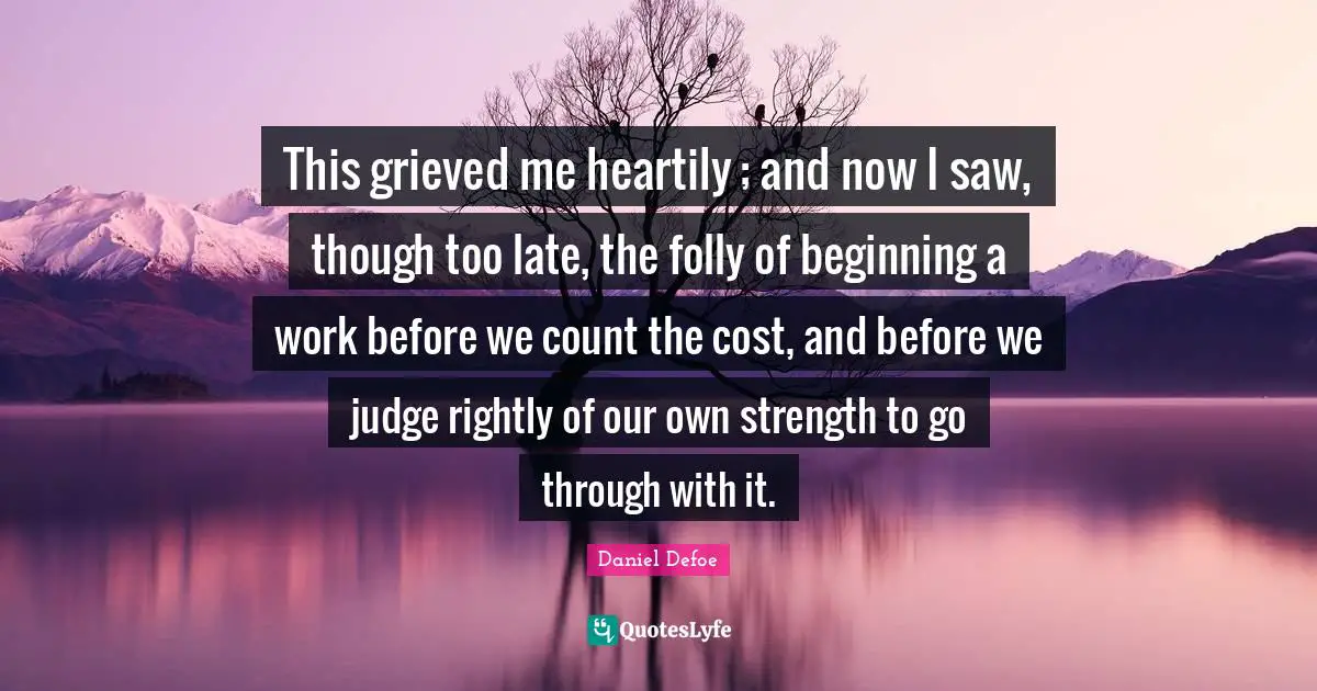 This grieved me heartily ; and now I saw, though too late, the folly of beginning a work before we count the cost, and before we judge rightly of our own strength to go through with it.