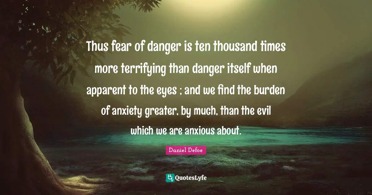 Thus fear of danger is ten thousand times more terrifying than danger itself when apparent to the eyes ; and we find the burden of anxiety greater, by much, than the evil which we are anxious about.