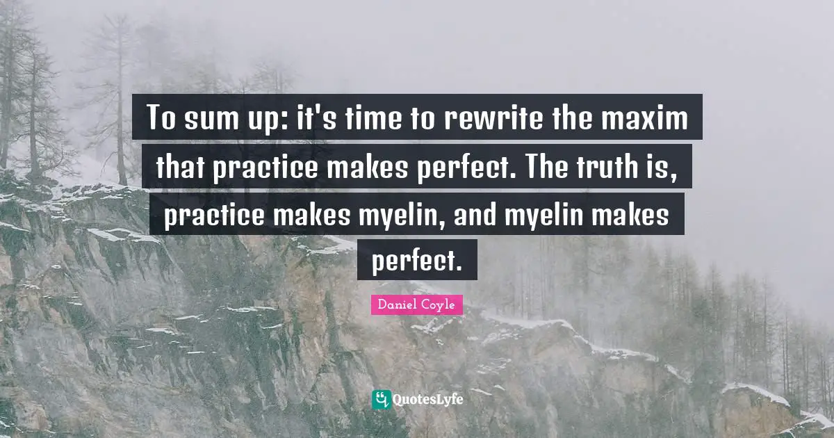 To sum up: it's time to rewrite the maxim that practice makes perfect. The truth is, practice makes myelin, and myelin makes perfect.