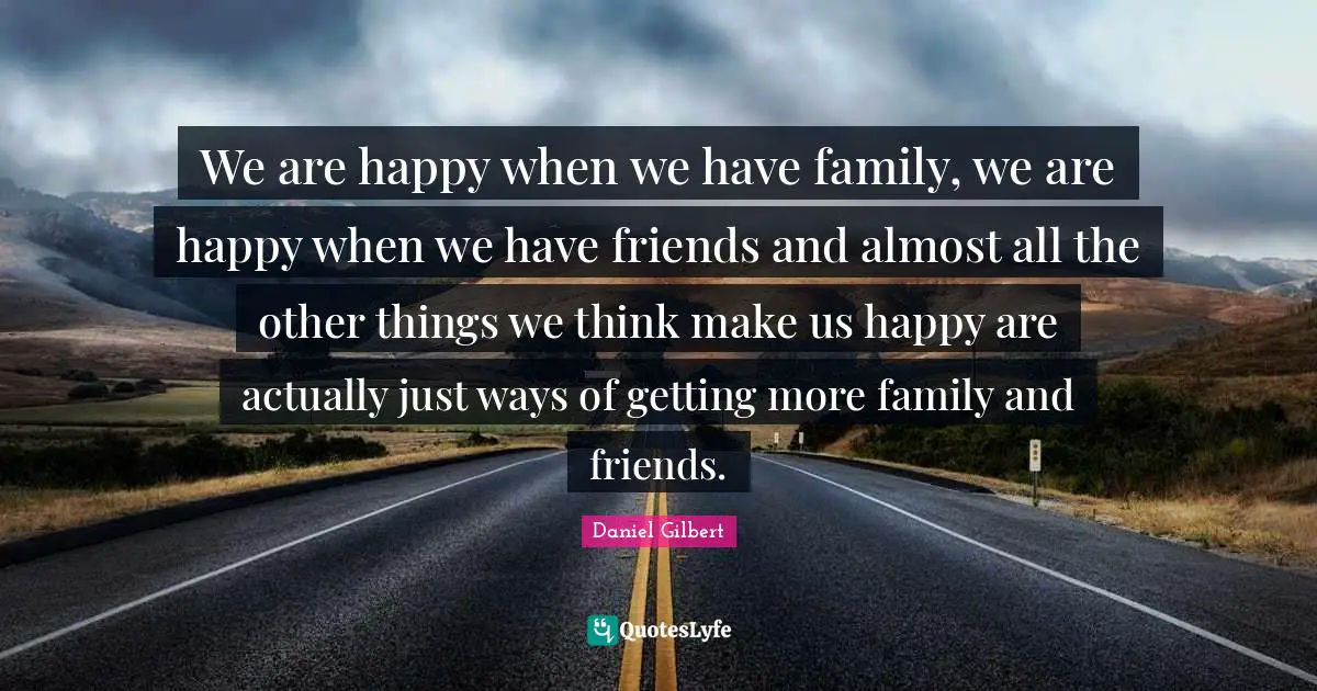 We are happy when we have family, we are happy when we have friends and almost all the other things we think make us happy are actually just ways of getting more family and friends.