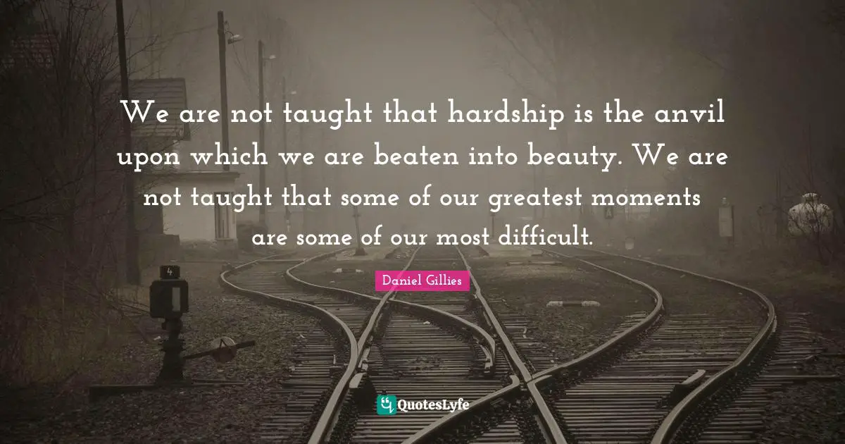 We are not taught that hardship is the anvil upon which we are beaten into beauty. We are not taught that some of our greatest moments are some of our most difficult.
