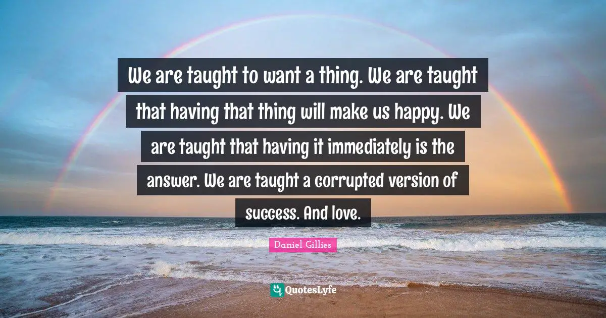 We are taught to want a thing. We are taught that having that thing will make us happy. We are taught that having it immediately is the answer. We are taught a corrupted version of success. And love.