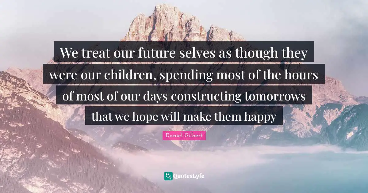Daniel Gilbert Quotes: "We treat our future selves as though they were our children, spending most of the hours of most of our days constructing tomorrows that we hope will make them happy"