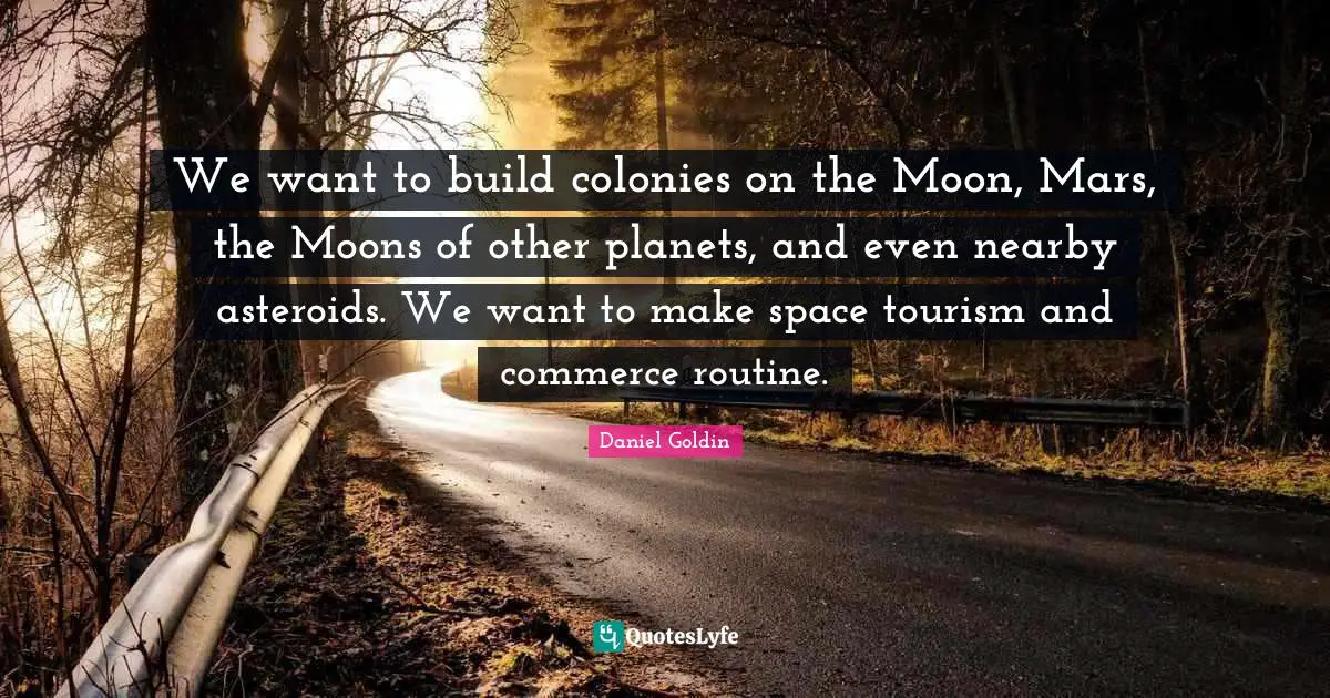 We want to build colonies on the Moon, Mars, the Moons of other planets, and even nearby asteroids. We want to make space tourism and commerce routine.