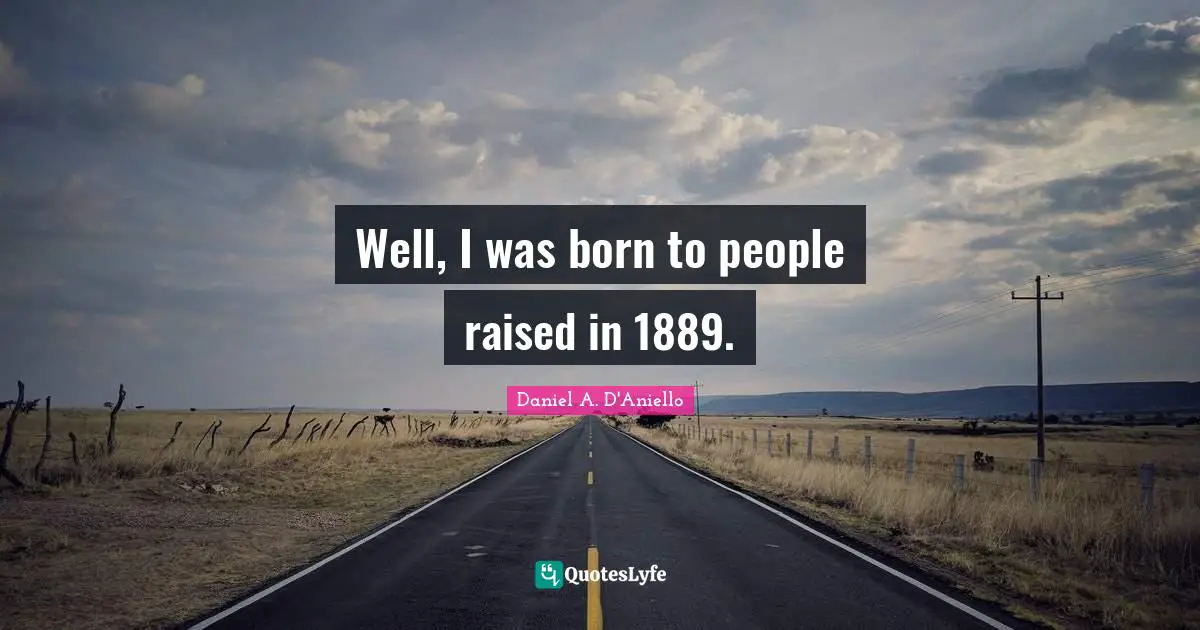 Well, I was born to people raised in 1889.