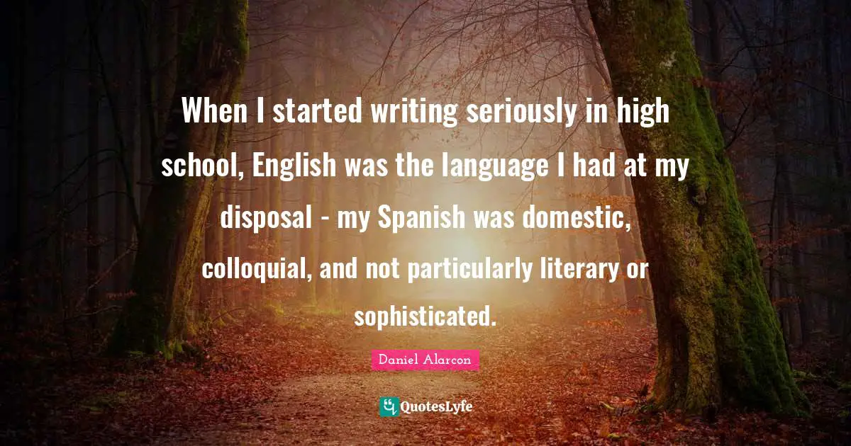 When I started writing seriously in high school, English was the language I had at my disposal - my Spanish was domestic, colloquial, and not particularly literary or sophisticated.