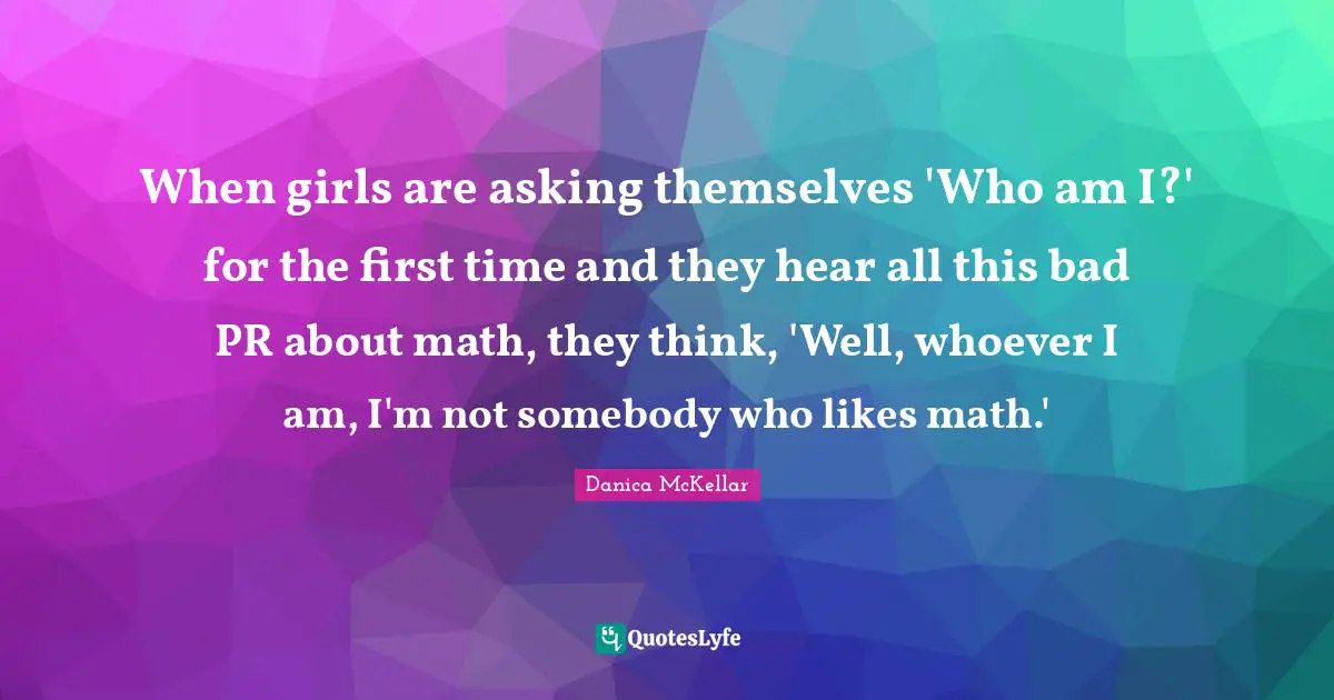 When girls are asking themselves 'Who am I?' for the first time and they hear all this bad PR about math, they think, 'Well, whoever I am, I'm not somebody who likes math.'