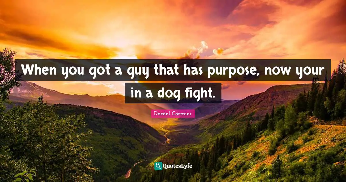 When you got a guy that has purpose, now your in a dog fight.