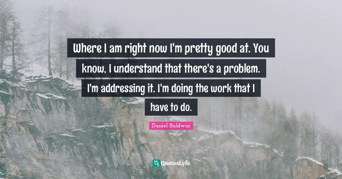 Where I am right now I'm pretty good at. You know, I understand that there's a problem. I'm addressing it. I'm doing the work that I have to do.