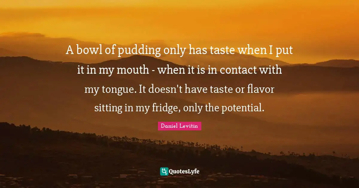 Daniel Levitin Quotes: "A bowl of pudding only has taste when I put it in my mouth - when it is in contact with my tongue. It doesn't have taste or flavor sitting in my fridge, only the potential."