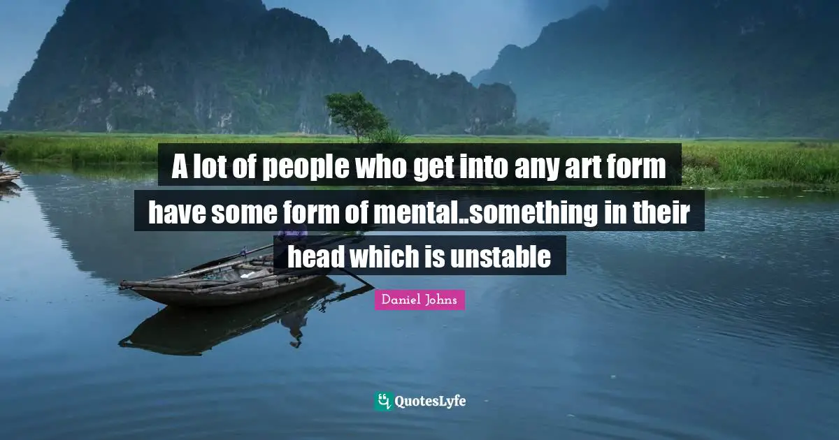 A lot of people who get into any art form have some form of mental..something in their head which is unstable