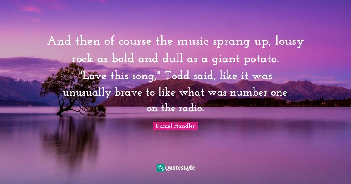 And then of course the music sprang up, lousy rock as bold and dull as a giant potato. "Love this song," Todd said, like it was unusually brave to like what was number one on the radio.