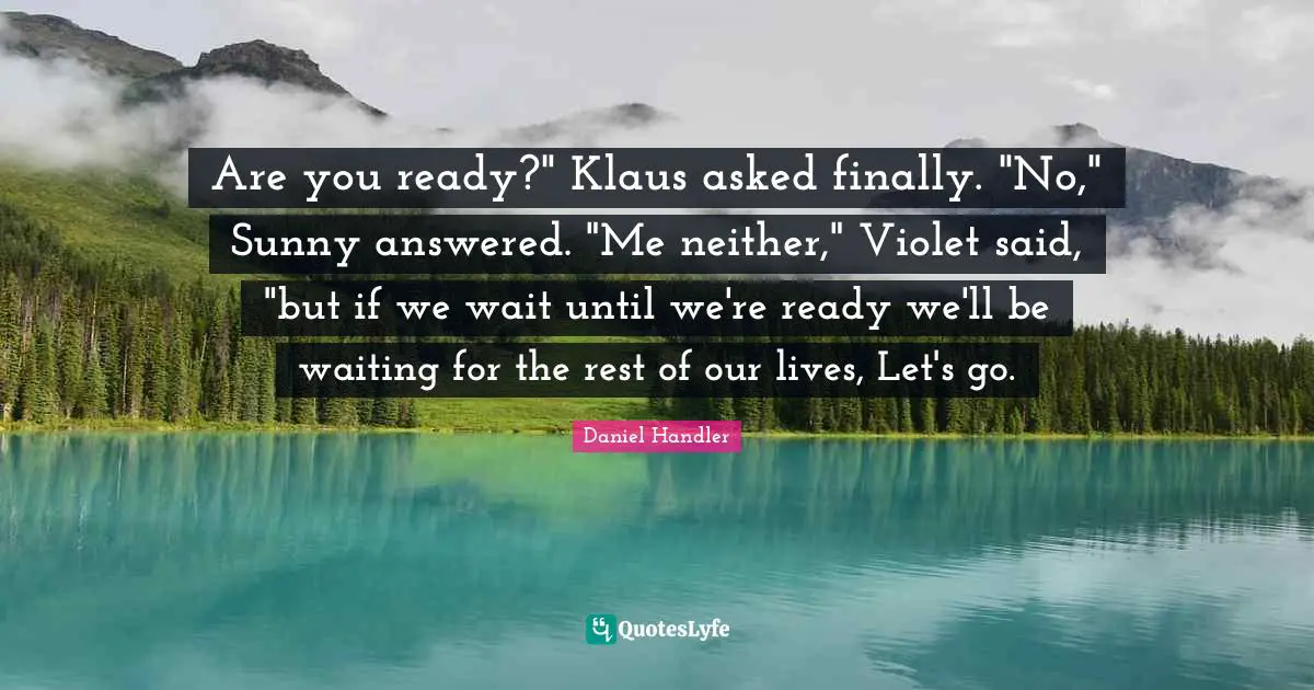 Are you ready?" Klaus asked finally. "No," Sunny answered. "Me neither," Violet said, "but if we wait until we're ready we'll be waiting for the rest of our lives, Let's go.